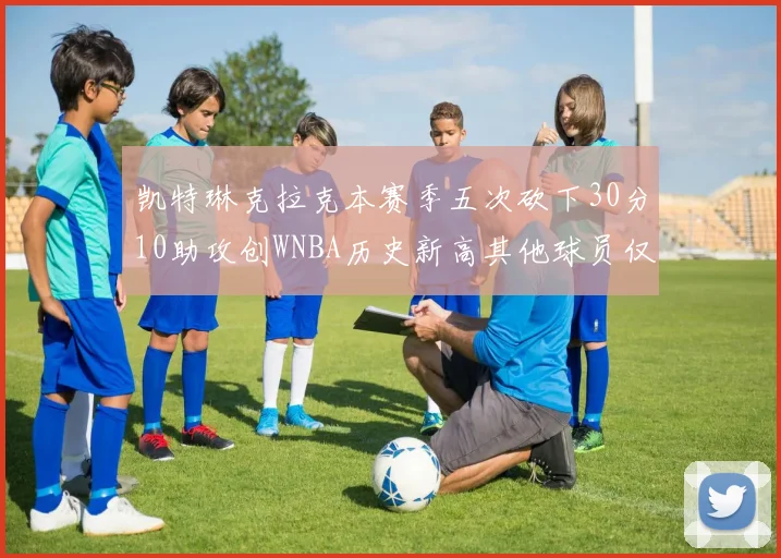凯特琳克拉克本赛季五次砍下30分10助攻创WNBA历史新高其他球员仅合计四次