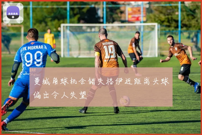 曼城角球机会错失格伊近距离头球偏出令人失望