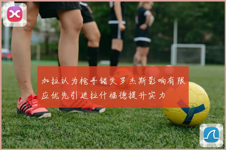 加拉认为枪手错失罗杰斯影响有限应优先引进拉什福德提升实力