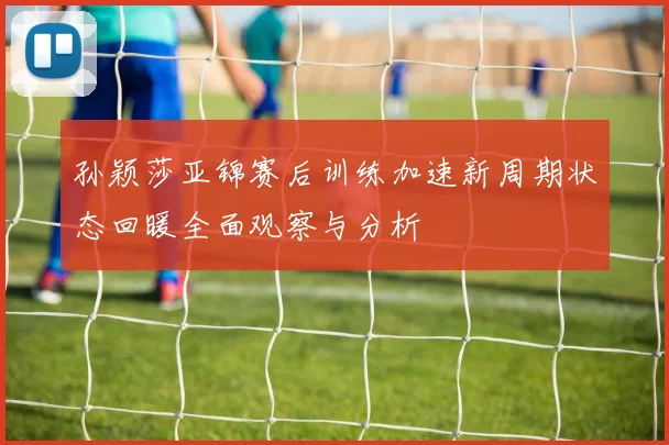 孙颖莎亚锦赛后训练加速新周期状态回暖全面观察与分析