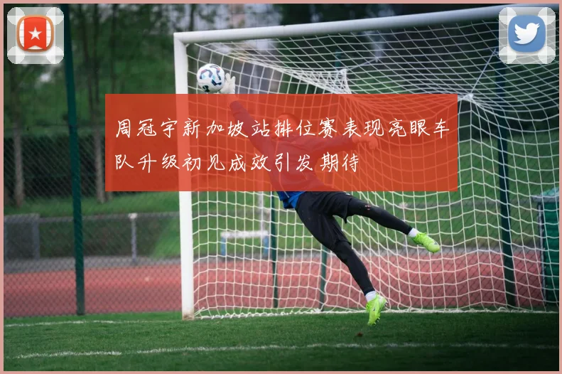 周冠宇新加坡站排位赛表现亮眼车队升级初见成效引发期待