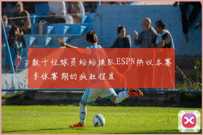数十位球员纷纷换队ESPN热议本赛季休赛期的疯狂程度