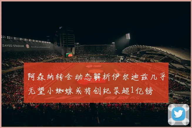 阿森纳转会动态解析伊尔迪兹几乎无望小蜘蛛或将创纪录超1亿镑