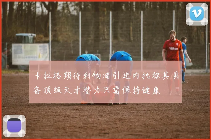 卡拉格期待利物浦引进内托称其具备顶级天才潜力只需保持健康
